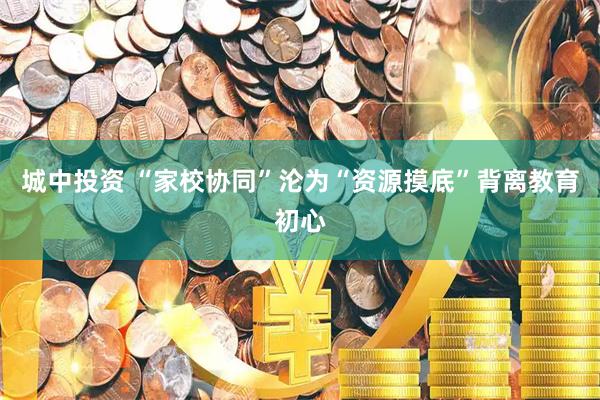 城中投资 “家校协同”沦为“资源摸底”背离教育初心
