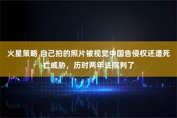 火星策略 自己拍的照片被视觉中国告侵权还遭死亡威胁，历时两年法院判了