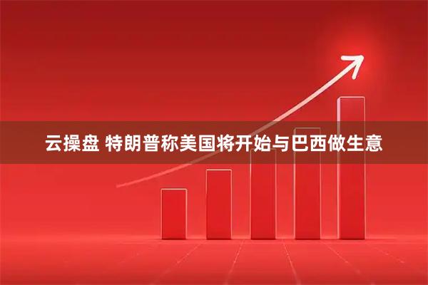 云操盘 特朗普称美国将开始与巴西做生意