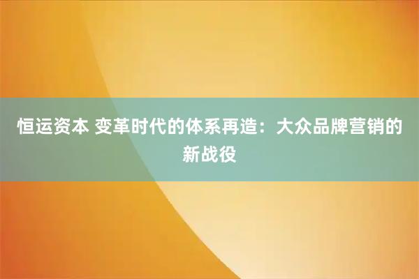 恒运资本 变革时代的体系再造：大众品牌营销的新战役