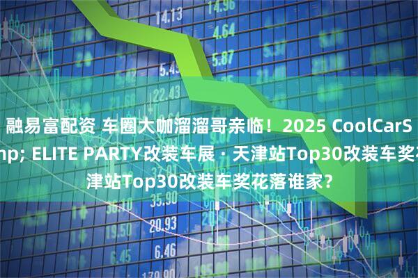 融易富配资 车圈大咖溜溜哥亲临！2025 CoolCarShow & ELITE PARTY改装车展 · 天津站Top30改装车奖花落谁家？
