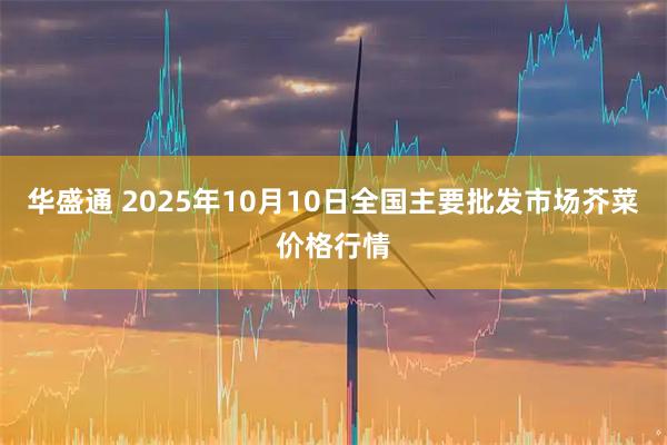 华盛通 2025年10月10日全国主要批发市场芥菜价格行情