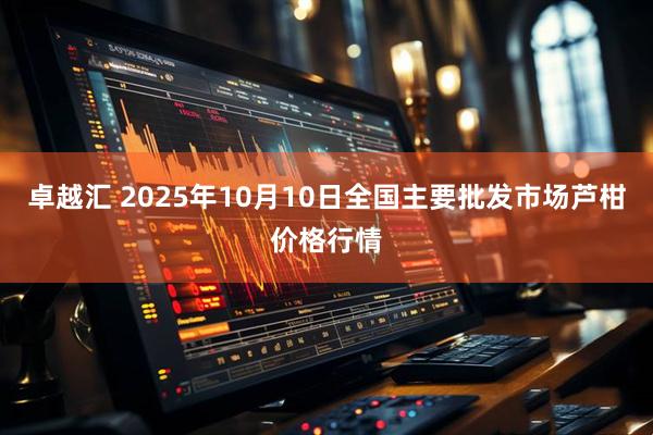 卓越汇 2025年10月10日全国主要批发市场芦柑价格行情