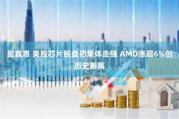 盈鑫惠 美股芯片股盘初集体走强 AMD涨超6%创历史新高