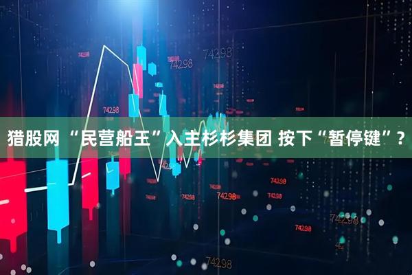 猎股网 “民营船王”入主杉杉集团 按下“暂停键”？