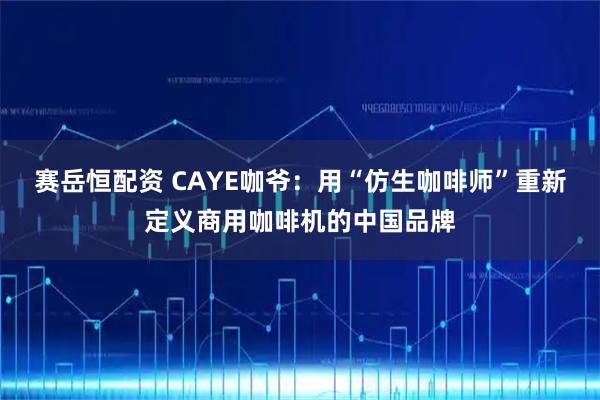赛岳恒配资 CAYE咖爷：用“仿生咖啡师”重新定义商用咖啡机的中国品牌