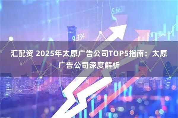 汇配资 2025年太原广告公司TOP5指南：太原广告公司深度解析
