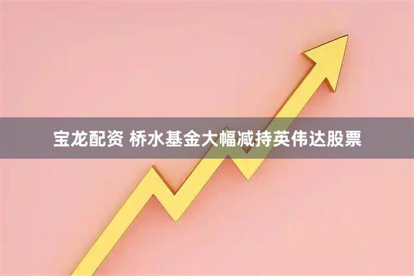 宝龙配资 桥水基金大幅减持英伟达股票