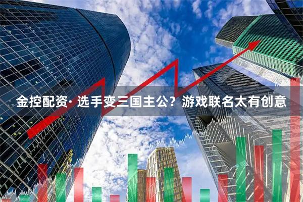 金控配资· 选手变三国主公？游戏联名太有创意