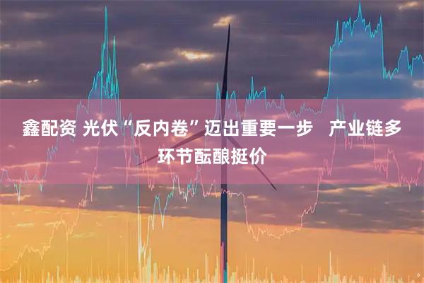 鑫配资 光伏“反内卷”迈出重要一步   产业链多环节酝酿挺价