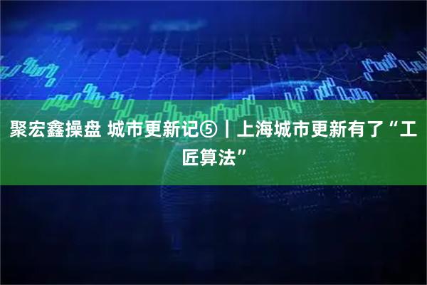 聚宏鑫操盘 城市更新记⑤｜上海城市更新有了“工匠算法”