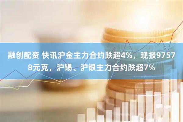 融创配资 快讯沪金主力合约跌超4%，现报97578元克，沪锡、沪银主力合约跌超7%