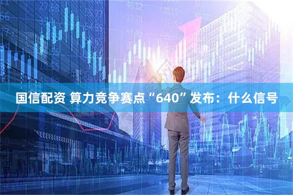 国信配资 算力竞争赛点“640”发布：什么信号