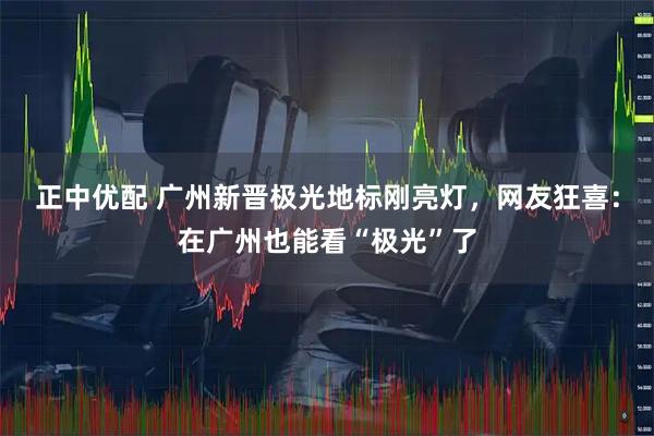 正中优配 广州新晋极光地标刚亮灯，网友狂喜：在广州也能看“极光”了