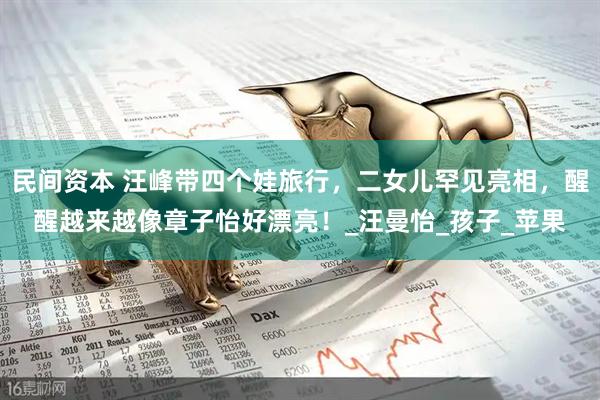 民间资本 汪峰带四个娃旅行，二女儿罕见亮相，醒醒越来越像章子怡好漂亮！_汪曼怡_孩子_苹果