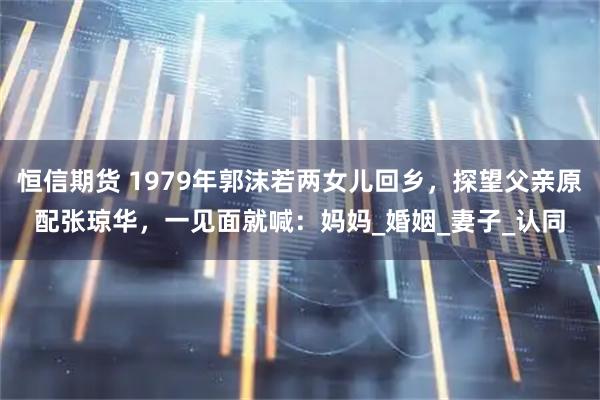 恒信期货 1979年郭沫若两女儿回乡，探望父亲原配张琼华，一见面就喊：妈妈_婚姻_妻子_认同